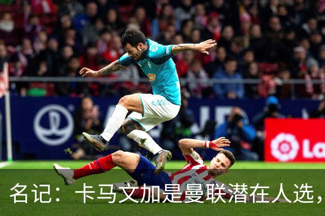 名记：卡马文加是曼联潜在人选，但局势取决于皇马和罗德里的情况