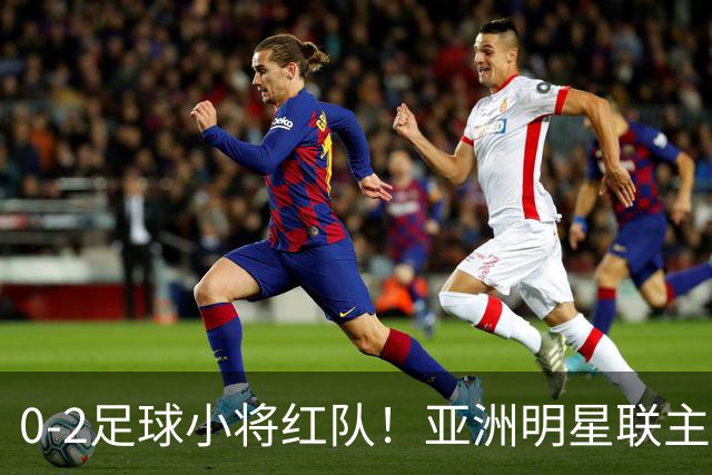 0-2足球小将红队！亚洲明星联主帅毫不客气说出原因，说得很实在